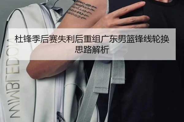 杜锋季后赛失利后重组广东男篮锋线轮换思路解析